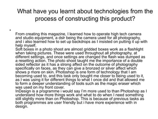 What have you learnt about technologies from the
           process of constructing this product?
•
    From creating this magazine, I learned how to operate high tech camera
    and studio equipment, a dslr being the camera used for all photography,
    and i also learned how to set up backdrops as I insisted on putting it up with
    help myself.
    Soft boxes in a photo shoot are almost gridded boxes work as a flashlight
    when taking pictures. These were used throughout all photography, at
    different settings, and once settings are changed the flash was dumped as
    a resetting action. The photo shoot taught me the importance of a double
    sided reflector as it has a strong affect on the outcome of photography
    specifically on faces, as they can give a bronzed or silver affect which
    shows p more on skin. Photoshop is one form of technology that I am
    becoming used to, and this task only bought me closer to being used to it,
    as I was using it for different things to what I once did and that allowed me
    to form a deeper understanding of tools such as the magic eraser which
    was used on my front cover.
    InDesign is a programme i would say I’m more used to than Photoshop as I
    understand how more things work and what to do when I need something
    still slightly more than on Photoshop. This is because of previous tasks as
    both programmes are user friendly but i have more experience with in
    design.
 