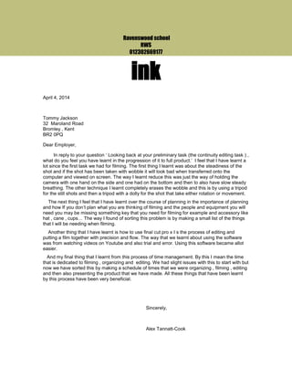 Ravenswood school
RWS
012302669177
ink
April 4, 2014
Tommy Jackson
32 Maroland Road
Bromley , Kent
BR2 0PQ
Dear Employer,
In reply to your question ‘ Looking back at your preliminary task (the continuity editing task ) ,
what do you feel you have learnt in the progression of it to full product.’ I feel that I have learnt a
lot since the first task we had for filming. The first thing I learnt was about the steadiness of the
shot and if the shot has been taken with wobble it will look bad when transferred onto the
computer and viewed on screen. The way I learnt reduce this was just the way of holding the
camera with one hand on the side and one had on the bottom and then to also have slow steady
breathing. The other technique I learnt completely erases the wobble and this is by using a tripod
for the still shots and then a tripod with a dolly for the shot that take either rotation or movement.
The next thing I feel that I have learnt over the course of planning in the importance of planning
and how If you don’t plan what you are thinking of filming and the people and equipment you will
need you may be missing something key that you need for filming for example and accessory like
hat , cane , cups… The way I found of sorting this problem is by making a small list of the things
that I will be needing when filming.
Another thing that I have learnt is how to use final cut pro x I s the process of editing and
putting a film together with precision and flow. The way that we learnt about using the software
was from watching videos on Youtube and also trial and error. Using this software became allot
easier.
And my final thing that I learnt from this process of time management. By this I mean the time
that is dedicated to filming , organizing and editing. We had slight issues with this to start with but
now we have sorted this by making a schedule of times that we were organizing , filming , editing
and then also presenting the product that we have made. All these things that have been learnt
by this process have been very beneficial.
Sincerely,
Alex Tannatt-Cook
 