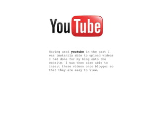 Having used youtube in the past I
was instantly able to upload videos
I had done for my blog onto the
website. I was then also able to
insert these videos onto blogger so
that they are easy to view.
 