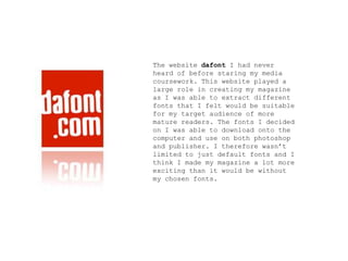 The website dafont I had never
heard of before staring my media
coursework. This website played a
large role in creating my magazine
as I was able to extract different
fonts that I felt would be suitable
for my target audience of more
mature readers. The fonts I decided
on I was able to download onto the
computer and use on both photoshop
and publisher. I therefore wasn’t
limited to just default fonts and I
think I made my magazine a lot more
exciting than it would be without
my chosen fonts.
 