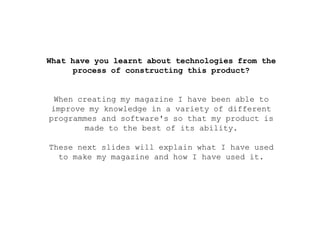 What have you learnt about technologies from the
process of constructing this product?
When creating my magazine I have been able to
improve my knowledge in a variety of different
programmes and software's so that my product is
made to the best of its ability.
These next slides will explain what I have used
to make my magazine and how I have used it.
 