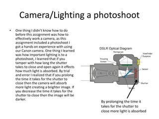 Camera/Lighting a photoshoot
• One thing I didn’t know how to do
before this assignment was how to
effectively work a camera, as this
assignment included a photoshoot I
got a hands on experience with using
our Canon camera. One thing I learned
was how important lighting is to a
photoshoot, I learned that if you
tamper with how long the shutter
takes to close and open again it effects
how much light is absorbed. By trial
and error I realized that if you prolong
the time it takes for the shutter to
close then the camera will absorb
more light creating a brighter image. If
you decrease the time it takes for the
shutter to close then the image will be
darker.
By prolonging the time it
takes for the shutter to
close more light is absorbed
 