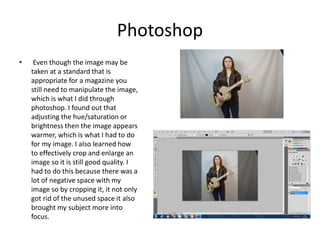 Photoshop
• Even though the image may be
taken at a standard that is
appropriate for a magazine you
still need to manipulate the image,
which is what I did through
photoshop. I found out that
adjusting the hue/saturation or
brightness then the image appears
warmer, which is what I had to do
for my image. I also learned how
to effectively crop and enlarge an
image so it is still good quality. I
had to do this because there was a
lot of negative space with my
image so by cropping it, it not only
got rid of the unused space it also
brought my subject more into
focus.
 