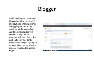 Blogger
• In this assignment I also used
blogger to upload my work, I
already had a little experience
in blogging but not in the
detail google blogger allows
you to have in regards with
creating a blog that an
examiner will see. I found this
part quite easy due to the
simplicity of googles signing up
process, I just use my already
existent email and I was ready
to go.
 