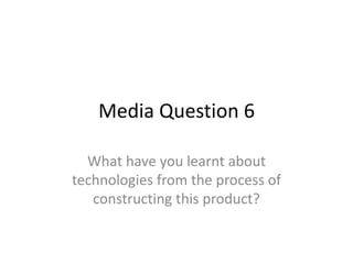 Media Question 6
What have you learnt about
technologies from the process of
constructing this product?
 