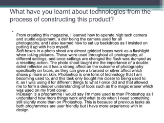What have you learnt about technologies from the
process of constructing this product?
•
    From creating this magazine, I learned how to operate high tech camera
    and studio equipment, a dslr being the camera used for all
    photography, and i also learned how to set up backdrops as I insisted on
    putting it up with help myself.
    Soft boxes in a photo shoot are almost gridded boxes work as a flashlight
    when taking pictures. These were used throughout all photography, at
    different settings, and once settings are changed the flash was dumped as
    a resetting action. The photo shoot taught me the importance of a double
    sided reflector as it has a strong affect on the outcome of photography
    specifically on faces, as they can give a bronzed or silver affect which
    shows p more on skin. Photoshop is one form of technology that I am
    becoming used to, and this task only bought me closer to being used to
    it, as I was using it for different things to what I once did and that allowed
    me to form a deeper understanding of tools such as the magic eraser which
    was used on my front cover.
    InDesign is a programme i would say I’m more used to than Photoshop as I
    understand how more things work and what to do when I need something
    still slightly more than on Photoshop. This is because of previous tasks as
    both programmes are user friendly but i have more experience with in
    design.
 