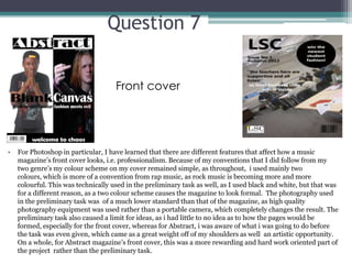 Question 7


                                     Front cover




•   For Photoshop in particular, I have learned that there are different features that affect how a music
    magazine’s front cover looks, i.e. professionalism. Because of my conventions that I did follow from my
    two genre’s my colour scheme on my cover remained simple, as throughout, i used mainly two
    colours, which is more of a convention from rap music, as rock music is becoming more and more
    colourful. This was technically used in the preliminary task as well, as I used black and white, but that was
    for a different reason, as a two colour scheme causes the magazine to look formal. The photography used
    in the preliminary task was of a much lower standard than that of the magazine, as high quality
    photography equipment was used rather than a portable camera, which completely changes the result. The
    preliminary task also caused a limit for ideas, as i had little to no idea as to how the pages would be
    formed, especially for the front cover, whereas for Abstract, i was aware of what i was going to do before
    the task was even given, which came as a great weight off of my shoulders as well an artistic opportunity.
    On a whole, for Abstract magazine’s front cover, this was a more rewarding and hard work oriented part of
    the project rather than the preliminary task.
 