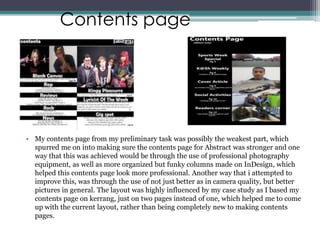 Contents page




• My contents page from my preliminary task was possibly the weakest part, which
  spurred me on into making sure the contents page for Abstract was stronger and one
  way that this was achieved would be through the use of professional photography
  equipment, as well as more organized but funky columns made on InDesign, which
  helped this contents page look more professional. Another way that i attempted to
  improve this, was through the use of not just better as in camera quality, but better
  pictures in general. The layout was highly influenced by my case study as I based my
  contents page on kerrang, just on two pages instead of one, which helped me to come
  up with the current layout, rather than being completely new to making contents
  pages.
 