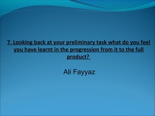 7. Looking back at your preliminary task what do you feel
   you have learnt in the progression from it to the full
                        product?

                      Ali Fayyaz
 
