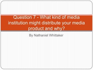 By Nathaniel Whittaker
Question 7 - What kind of media
institution might distribute your media
product and why?
 