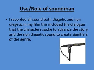 Use/Role of soundman
• I recorded all sound both diegetic and non
diegetic in my film this included the dialogue
that the characters spoke to advance the story
and the non diegetic sound to create signifiers
of the genre.
 