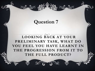 LOOKING BACK AT YOUR
PRELIMINARY TASK, WHAT DO
YOU FEEL YOU HAVE LEARNT IN
THE PROGRESSION FROM IT TO
THE FULL PRODUCT?
Question 7
 