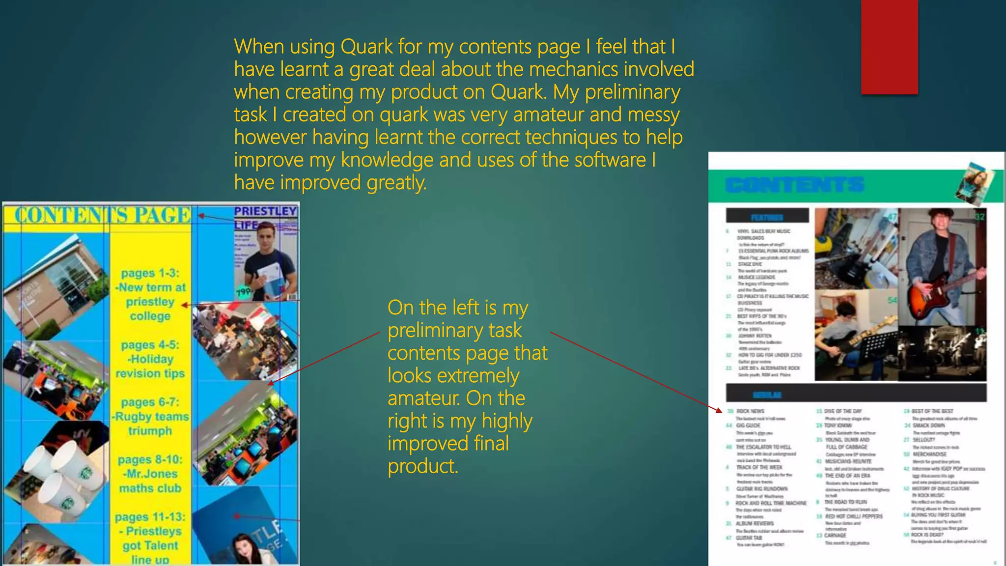 When using Quark for my contents page I feel that I
have learnt a great deal about the mechanics involved
when creating my product on Quark. My preliminary
task I created on quark was very amateur and messy
however having learnt the correct techniques to help
improve my knowledge and uses of the software I
have improved greatly.
On the left is my
preliminary task
contents page that
looks extremely
amateur. On the
right is my highly
improved final
product.
 