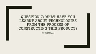 QUESTION 7: WHAT HAVE YOU
LEARNT ABOUT TECHNOLOGIES
FROM THE PROCESS OF
CONSTRUCTING THIS PRODUCT?
BY ROMZAN
 