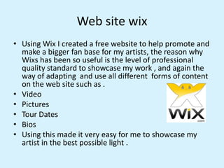 Web site wix
• Using Wix I created a free website to help promote and
make a bigger fan base for my artists, the reason wh...