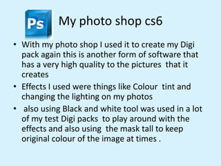 My photo shop cs6
• With my photo shop I used it to create my Digi
pack again this is another form of software that
has a ...