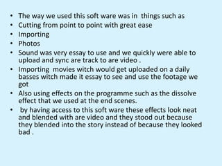 • The way we used this soft ware was in things such as
• Cutting from point to point with great ease
• Importing
• Photos
• Sound was very essay to use and we quickly were able to
upload and sync are track to are video .
• Importing movies witch would get uploaded on a daily
basses witch made it essay to see and use the footage we
got
• Also using effects on the programme such as the dissolve
effect that we used at the end scenes.
• by having access to this soft ware these effects look neat
and blended with are video and they stood out because
they blended into the story instead of because they looked
bad .
 