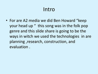 Intro
• For are A2 media we did Ben Howard “keep
your head up “ this song was in the folk pop
genre and this slide share i...