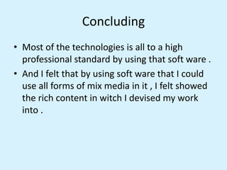 Concluding
• Most of the technologies is all to a high
professional standard by using that soft ware .
• And I felt that by using soft ware that I could
use all forms of mix media in it , I felt showed
the rich content in witch I devised my work
into .
 