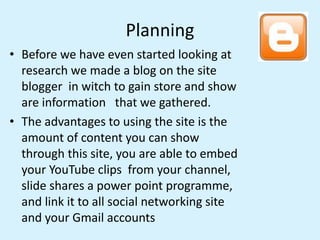 Planning
• Before we have even started looking at
research we made a blog on the site
blogger in witch to gain store and s...