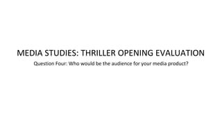 Question Four: Who would be the audience for your media product?
MEDIA STUDIES: THRILLER OPENING EVALUATION
 
