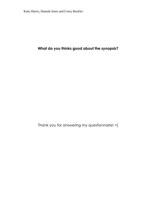 Katie Harris, Hannah Jones and Corey Buckler.




          What do you thinks good about the synopsis?




          Thank you for answering my questionnaire! =]
 