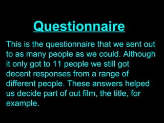 Questionnaire
This is the questionnaire that we sent out
to as many people as we could. Although
it only got to 11 people we still got
decent responses from a range of
different people. These answers helped
us decide part of out film, the title, for
example.
 