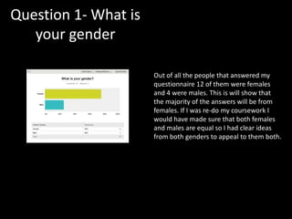 Question 1- What is
your gender
Out of all the people that answered my
questionnaire 12 of them were females
and 4 were males. This is will show that
the majority of the answers will be from
females. If I was re-do my coursework I
would have made sure that both females
and males are equal so I had clear ideas
from both genders to appeal to them both.
 