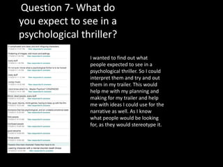 Question 7- What do
you expect to see in a
psychological thriller?
I wanted to find out what
people expected to see in a
psychological thriller. So I could
interpret them and try and out
them in my trailer. This would
help me with my planning and
making for my trailer and help
me with ideas I could use for the
narrative as well. As I know
what people would be looking
for, as they would stereotype it.
 