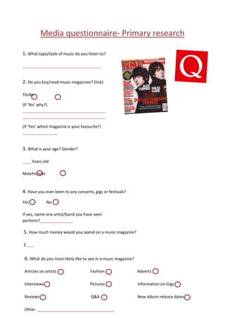 Media questionnaire- Primary research
1. What type/style of music do you listen to?
______________________________________

2. Do you buy/read music magazines? (tick)
YesNo
(If ‘No’ why?)
________________________________________
________________________________________

(If ‘Yes’ which magazine is your favourite?)
_________________

3. What is your age? Gender?
____ Years old

MaleFemale

4. Have you ever been to any concerts, gigs or festivals?
Yes

No

If yes, name one artist/band you have seen
perform?________________

5. How much money would you spend on a music magazine?
£____

6. What do you most likely like to see in a music magazine?
Articles on artists

Fashion

Adverts

Interviews

Pictures

Information on Gigs

Reviews

Q&A

New album release dates

Other __________________________________
________________

 