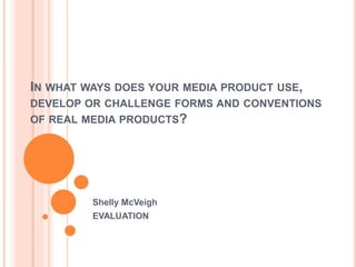 IN WHAT WAYS DOES YOUR MEDIA PRODUCT USE, 
DEVELOP OR CHALLENGE FORMS AND CONVENTIONS 
OF REAL MEDIA PRODUCTS? 
Shelly McVeigh 
EVALUATION 
 