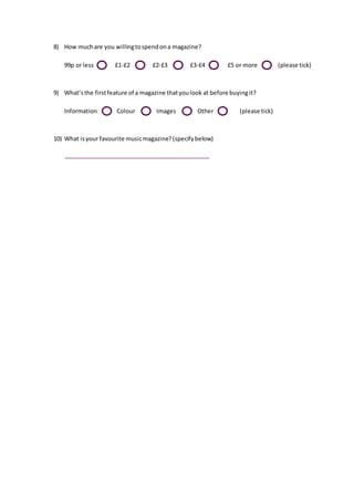 8) How much are you willing to spend on a magazine?
99p or less £1-£2 £2-£3 £3-£4 £5 or more (please tick)
9) What’s the first feature of a magazine that you look at before buying it?
Information Colour Images Other (please tick)
10) What is your favourite music magazine? (specify below)