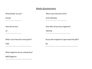 Media Questionnaire
What Gender are you? Who is your favourite artist?
Female Arctic Monkeys
………………………………… …………………………………………..
How old are you? How often do you buy magazines?
16 Monthly
………………………………… …………………………………………………..
What is your favourite music genre? Do you like magazines to give away free gifts?
Indie Yes
……………………………………………………... …………………………………………………………………….
What magazines do you already buy?
NME Magazine
……………………………………………………….
 