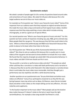 Questionnaire analysis

We asked a sample of people aged 16-18 a variety of questions based around codes
and conventions of music videos. We asked 16-18 years olds because this is the
target audience we aim to focus our music video on.

For example our first question was “what is your favourite music video?” Some of the
responses from our audience were that they enjoyed an original narrative because
this made the music video unique and stand out from typical music videos. Another
response was that they enjoy watching a music video which includes enticing
choreography, as well as a good use of special effects.

Our second question was “What is your favourite genre of music and why?” For this
question we had a variety of responses including rap, pop, R&B, grime and dub step.
Many people liked the rap genre. This was because they felt they could relate to the
lyrics. Where as those that preferred pop and R&B music favoured it because they
prefer to dance to the beat rather than listen to the lyrics.

Our third question was “What do you think of provocative behaviour in music
videos?” We chose to ask our audience this because this is usually seen in music
videos of the rap genre and we want to know whether to include this in our video.
We found that the majority of people we asked didn’t like provocative behaviour in
music videos and didn’t think we should use this in ours.

“Do you prefer a narrative or performance video and why?” The people we asked
either said they like a narrative or a video with both performance and a narrative in
it. Because they like to see the artist featured in the video however a narrative draws
them in and makes the music video more memorable. And they thought just a
performance was too repetitive and after a while becomes boring.

Another question on our questionnaire was “do you think black and white music
videos are effective” many of our participants answered no as they felt this was
boring however many top artists such as Neyo, Ed Sheeran, Jason Derulo included
black and white in their videos as the simple editing can be very effective , this was
noted by some applicants.

“Is the location important to the music video?” Most people said yes the location
does matter because if it doesn’t relate to the lyrics it wont have the right
versimilitudinous. For example a slow song wouldn’t be filmed in a club.
 