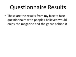 Questionnaire Results
• These are the results from my face to face
questionnaire with people I believed would
enjoy the magazine and the genre behind it
 
