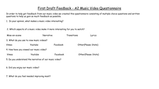 First Draft Feedback - A2 Music Video Questionnaire
In order to help get feedback from our music video we created this questionnaire consisting of multiple choice questions and written
questions to help us gain as much feedback as possible.
1. In your opinion, what makes a music video interesting?
2. Which aspects of a music video make it more interesting for you to watch?
3. What do you use to view music videos?
5. Do you understand the narrative of our music video?
4. How have you viewed our music video?
Vimeo Youtube Facebook Other(Please State)
Mise-en-scene Narrative Transitions Lyrics
Vimeo Youtube Facebook Other(Please State)
6. Did you enjoy our music video?
7. What do you feel needed improving most?
 