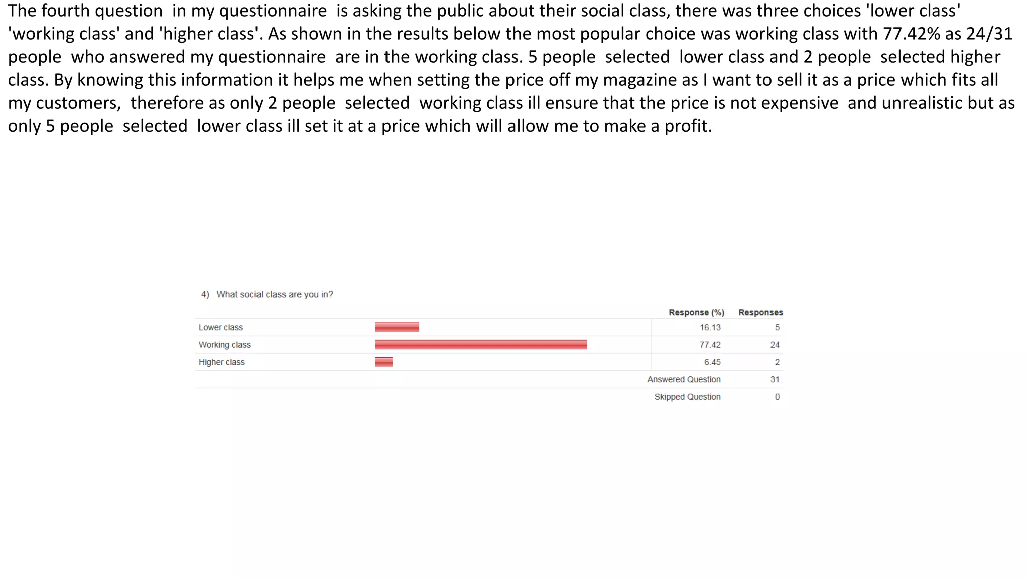 The fourth question in my questionnaire is asking the public about their social class, there was three choices 'lower class'
'working class' and 'higher class'. As shown in the results below the most popular choice was working class with 77.42% as 24/31
people who answered my questionnaire are in the working class. 5 people selected lower class and 2 people selected higher
class. By knowing this information it helps me when setting the price off my magazine as I want to sell it as a price which fits all
my customers, therefore as only 2 people selected working class ill ensure that the price is not expensive and unrealistic but as
only 5 people selected lower class ill set it at a price which will allow me to make a profit.
 