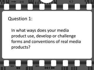 Question 1:

 In what ways does your media
 product use, develop or challenge
 forms and conventions of real media
 products?
 