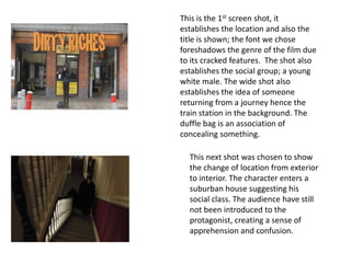 This is the 1st screen shot, it
establishes the location and also the
title is shown; the font we chose
foreshadows the genre of the film due
to its cracked features. The shot also
establishes the social group; a young
white male. The wide shot also
establishes the idea of someone
returning from a journey hence the
train station in the background. The
duffle bag is an association of
concealing something.

  This next shot was chosen to show
  the change of location from exterior
  to interior. The character enters a
  suburban house suggesting his
  social class. The audience have still
  not been introduced to the
  protagonist, creating a sense of
  apprehension and confusion.
 