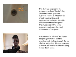 This shot was inspired by the
shower scene from “Psycho”. The
use of fake blood gives the
audience a sense of what may lie
ahead, creating ideas and
thoughts in their heads. Blood is
convention of the crime genre.
The music used in this entire
sequence challenges the usual
conventions of the genre.


The audience in this shot are shown
the protagonists face and the
emotions he is feeling, through the use
of a low angle shot; this may make the
audience feel inferior as they are being
looked down upon.
 