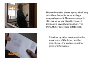 This medium shot shows a prop which may
intimidate the audience as an illegal
weapon is present. The camera angle is
effective as we see his reflection as if
someone is spying/watching him. The
crime/thrller genre is re-established.



  This close up helps to emphasize the
  importance of the letter; another
  prop. It gives the audience another
  piece of information.
 