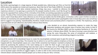 Location
My thriller opening begins in a large expanse of bleak wooded area, referencing such films as Final Girl
(2015) where the wooded are misted and mysterious. Much like that of Twin Peaks (1990-91), the woods
seem to stretch reality and when entered mysterious things may occur. I wanted to reference this
mysterious element in my opening as a premise for the warped morality of action, much like the girl has
had to live separated from reality as if the criminality of the thriller are working separately but parallel to
society. The idea of the criminal worlds existence as an undertone in society and ignored or ignorant to
I also decided on an almost characterless expanse to create the large
featureless backdrop and constant view of horizon lines similar to that of
No Country for Old Men (2007) and the mundane familiarity of the plain
exterior in Winters Bone (2010). The idea of turning in every direction and
seeing the same thing gives the sense of entrapment and isolation, a
thriller convention and something integral to my thriller.
most is used in Essex Boys which I have reference as one of my case studies into the thriller genre. Criminality is often used in thrillers to evoke an
element of uncertainty and unpredictability which is most certainly enforced with Locke's psychopathic traits in Essex Boys and is also something I
wish to suggest in my opening. Unpredictability, therefore, installs tension and uncertainty which is important in a thriller. The mysterious, almost
supernaturalism of such references also further enforces these themes.
I used the location of the abandoned house to create the claustrophobic enclosed space to give the sense of
entrapment, as used in Essex Boys. The character has no where to run and the audience emphasis as they feel
trapped with her. Claustrophobic spaces are a clear thriller convention but however I wanted to emphasis the
extent by positioning the audience in the room looking out in order for them to get a real sense of her
entrapment. Empty abandoned buildings have also been used on TV shows such as The Bridge (2011) where
the dirty and run down surroundings suggest that much of the characters who are there. In this case, making
sure to lay down paper and dirty to suggest neglect, In order to refer to the criminal who follows her, implying
inherent distain and discomfort towards people such as them as they are ‘dirty’ criminals.
 