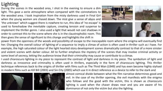 Lighting
During the scenes in the wooded area, I shot in the evening to ensure a dim
light. This gave a eerie atmosphere when compared with the connotations to
the wooded area. I took inspiration from the misty darkness used in Final Girl
when the young women are chased down. The mist give a sense of abyss and
‘the unknown’ which suggest there is nowhere to run, this idea of ‘no escape’ is
used to foreshadow the inevitable capture, creating tension and suspense to
implement the thriller genre. I also used a light that would not cast shadows in
order to contrast this to the scene where she is in the claustrophobic room. This
then gives the sense of significant to this change and highlights the shift in
I used chiaroscuro lighting in my piece to represent the contrast of light and darkness in my piece. The symbolism of light and
darkness as innocence and criminality is often used in thrillers, especially in the form of chiaroscuro lighting. This thriller
technique references back to the origins of thriller with films such as The Third Man (1949) and has even become highly stylised
in modern films such as Kill Bill (2003) and Sin City (2005) which use it in direct reference as a device to refer to the stark and
power from the openness of the woods and possibility of escape to the inescapable room where the enigma will eventually find
her. Changing the overall colour of lighting of a sequence to imply a climax of action is often used in thriller such as I have. For
example, the high saturated colour of the light hearted story development scenes dramatically contrast to that of a more sinister
and violent scenes with darker colour. All to further emphasis the mystery of the scenes that may involve criminal activity or
some level of secrecy, letting the audience know that their criminality may cause or contribute to a climax.
almost comical divide between what the film narrative determines good and
evil. In the case of my thriller opening, the evil manifests with the enigma
who follows and the good with the victim, this is shown as chiaroscuro
lighting is used when the chaser draws near and you are aware of his
dominance of not only the victim but also the lighting.
 
