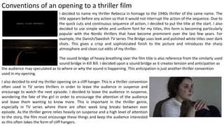 Conventions of an opening to a thriller film
I decided to name my thriller Rebecca in homage to the 1940s thriller of the same name. The
title appears before any action so that it would not interrupt the action of the sequence. Due to
the quick cuts and continuous sequence of action, I decided to put the title at the start. I also
decided to use simple white and uniform font for my titles, this form is becoming particularly
popular with the Nordic thrillers that have become prominent over the last few years. For
example, the Danish/Swedish TV series The Bridge uses leek and polished white titles over dark
shots. This gives a crisp and sophisticated finish to the picture and introduces the sharp
atmosphere and clean cut edits of my thriller.
The sound bridge of heavy breathing over the film title is also reference from the similarly used
sound bridge in Kill Bill. I decided upon a sound bridge as it creates tension and anticipation as
the audience may speculated as to where or why the sound is happening. This anticipation is just another thriller convention
used in my opening.
I also decided to end my thriller opening on a cliff hanger. This is a thriller convention
often used in TV series thrillers in order to leave the audience in suspense and
encourage to watch the next episode. I decided to leave the audience in suspense,
wondering the fate of the girl in order to encourage the attention of the audience
and leave them wanting to know more. This is important in the thriller genre,
especially in TV series where there are often week long breaks between ever
episode. As the thriller genre relies heavily on suspense and a high level of attention
to the story, the film must encourage these things and keep the audience interested
as this often takes the form of cliff hangers.
 