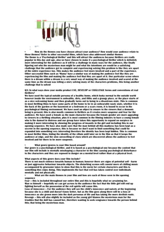 •
How do the themes you have chosen attract your audience? How would your audience relate to
these themes? Refer to other successful films, which have also addressed similar themes
The theme is a ‘Psychological thriller’ and this will attract the audiences because thrillers are really
popular in this day and age, also we have chosen to make it a psychological thriller which is definitely
more interesting for the audience as it will be a challenge in many ways for the audience, like finally
figuring out who the mysterious man might be and what his intentions are would be a satisfying
challenge that the audience get to complete and experiencing solving this problem is like they are apart
of the entire experience too. This makes the audience feel more involved and a part of the experience.
Other successful films such as ‘Mama’ have a similar way of making the audience feel like they are
experiencing the film and making the audience feel that they are apart of it. One particular scene where
there is a dream within a dream is a very smart way of making the audience involved and scared at the
same time as the dream was telling a story solving many of the characters problems, this being another
challenge that is solved
Q3: In what ways does your media product USE, DEVELOP or CHALLENGE forms and conventions of real
thrillers?
We have used the typical outside persona of a healthy home, which looks normal to the outside world
however inside the environment is unhealthy, dirty, and filthy and a grungy place, or the place starts of
as a nice welcoming home and then gradually turns out to being in a disastrous state. This is common
in most thrilling films to have some parts of the home to be in an unbearable nasty state, whether it is
the back of the garden or the basement or a bedroom or a scary room, it is bound to occur in the
psychological filming environment. We have used an object to ensure to the viewers that a demonic
being is present; this is also mostly common in thrillers as it creates more suspense and fear for the
audience. We have used a female as the main character because the female gender are more appealing
to viewers in a thrilling situation, plus it is most common in the filming industry to have a young female
who is the damsel in distress and our group have taken this opportunity to expand on ourpiece in
making it more interesting by showing the progress of insanity in the girl and including this in our
opening sequence. We have also made sure that the man behind all this madness has been kept as a
secrete in the opening sequence, this is because we don’t want to limit something that could be
expanded into something very interesting therefore the identity has been kept hidden. This is common
in most thriller films, hiding the identity of the villain until later on in the film so that it keeps the
audience at edge, and the slow unravelling of clues which are discovered allows the audience to feel
involved and for there to be more suspense.
•
What genre/genres is your film based around?
Our genre is a psychological thriller, and it is based as a psychological one because the content that
our film will include is mentally misshaping a character in the film causing psychological disturbance
to the characters and they are exposed to danger on a mental level rather than at a physical level.
What aspects of this genre does your film include?
There is not much violence towards human to human; however there are signs of potential self - harm
or just aggressive behaviour towards objects. The disturbing scenes will consist more of chilling music
accompanied by gruesome takes to show that this is the norm for certain characters and this is
something they enjoy doing. This implements the fact that evil has taken control over individuals
mentally and not physically.
•
What are the main themes in your film and how are each of these seen in the opening
sequence
Fear – this is included throughout our entire film and this is hopefully what we areaiming for.
Man vs himself – hopefully we can get across to the audience the fact that the little girl will end up
fighting herself as the possession of the evil spirits will cause this.
Loss of innocence – For the audience they will see the child’s innocence and naivety at the beginning
because she is a child and doesn’t know better, but as the film goes along there will be a loss of
innocence as she grown more into the dark personas of life and has taking the more devilish route.
Revenge – this will also slightly be included as the young girl blames the mysterious man for the
troubles that the doll has caused her, therefore wanting to seek vengeance towards the person behind
this; that being the mysterious man.

 