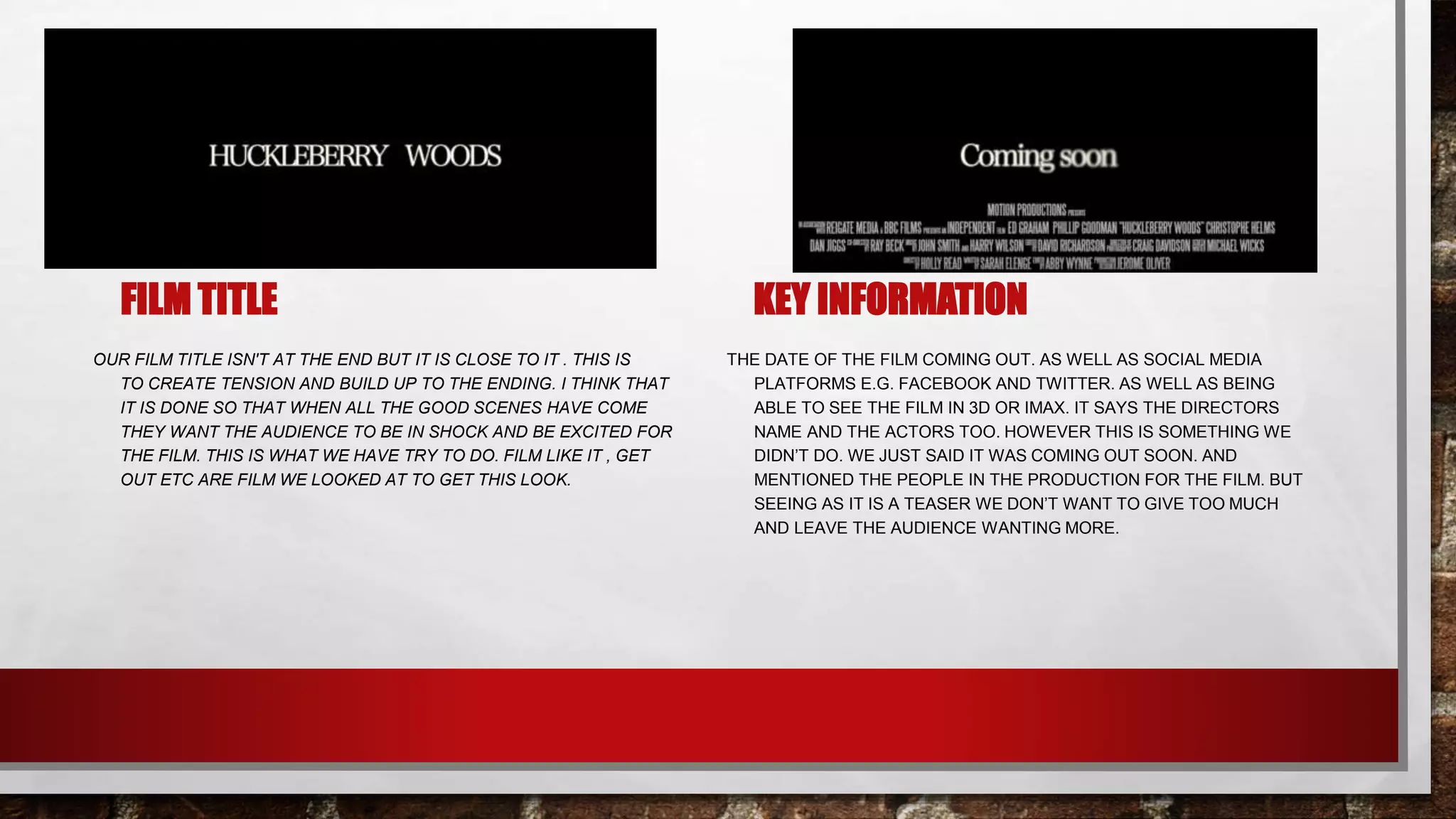 FILM TITLE
OUR FILM TITLE ISN'T AT THE END BUT IT IS CLOSE TO IT . THIS IS
TO CREATE TENSION AND BUILD UP TO THE ENDING. I THINK THAT
IT IS DONE SO THAT WHEN ALL THE GOOD SCENES HAVE COME
THEY WANT THE AUDIENCE TO BE IN SHOCK AND BE EXCITED FOR
THE FILM. THIS IS WHAT WE HAVE TRY TO DO. FILM LIKE IT , GET
OUT ETC ARE FILM WE LOOKED AT TO GET THIS LOOK.
KEY INFORMATION
THE DATE OF THE FILM COMING OUT. AS WELL AS SOCIAL MEDIA
PLATFORMS E.G. FACEBOOK AND TWITTER. AS WELL AS BEING
ABLE TO SEE THE FILM IN 3D OR IMAX. IT SAYS THE DIRECTORS
NAME AND THE ACTORS TOO. HOWEVER THIS IS SOMETHING WE
DIDN’T DO. WE JUST SAID IT WAS COMING OUT SOON. AND
MENTIONED THE PEOPLE IN THE PRODUCTION FOR THE FILM. BUT
SEEING AS IT IS A TEASER WE DON’T WANT TO GIVE TOO MUCH
AND LEAVE THE AUDIENCE WANTING MORE.
 