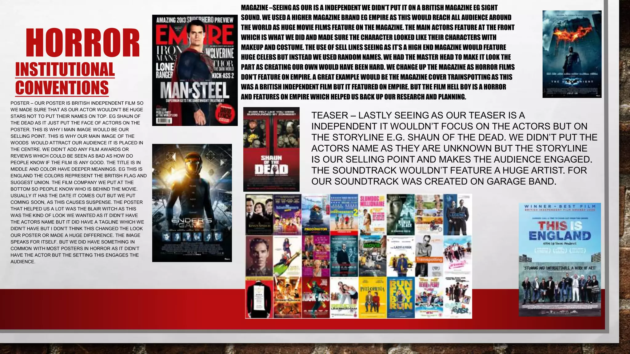 INSTITUTIONAL
CONVENTIONS
POSTER – OUR POSTER IS BRITISH INDEPENDENT FILM SO
WE MADE SURE THAT AS OUR ACTOR WOULDN’T BE HUGE
STARS NOT TO PUT THEIR NAMES ON TOP. EG SHAUN OF
THE DEAD AS IT JUST PUT THE FACE OF ACTORS ON THE
POSTER. THIS IS WHY I MAIN IMAGE WOULD BE OUR
SELLING POINT. THIS IS WHY OUR MAIN IMAGE OF THE
WOODS WOULD ATTRACT OUR AUDIENCE IT IS PLACED IN
THE CENTRE. WE DIDN’T ADD ANY FILM AWARDS OR
REVIEWS WHICH COULD BE SEEN AS BAD AS HOW DO
PEOPLE KNOW IF THE FILM IS ANY GOOD. THE TITLE IS IN
MIDDLE AND COLOR HAVE DEEPER MEANINGS. EG THIS IS
ENGLAND THE COLORS REPRESENT THE BRITISH FLAG AND
SUGGEST UNION. THE FILM COMPANY WE PUT AT THE
BOTTOM SO PEOPLE KNOW WHO IS BEHIND THE MOVIE.
USUALLY IT HAS THE DATE IT COMES OUT BUT WE PUT
COMING SOON, AS THIS CAUSES SUSPENSE. THE POSTER
THAT HELPED US A LOT WAS THE BLAIR WITCH AS THIS
WAS THE KIND OF LOOK WE WANTED AS IT DIDN’T HAVE
THE ACTORS NAME BUT IT DID HAVE A TAGLINE WHICH WE
DIDN’T HAVE BUT I DON’T THINK THIS CHANGED THE LOOK
OUR POSTER OR MADE A HUGE DIFFERENCE. THE IMAGE
SPEAKS FOR ITSELF. BUT WE DID HAVE SOMETHING IN
COMMON WITH MOST POSTERS IN HORROR AS IT DIDN’T
HAVE THE ACTOR BUT THE SETTING THIS ENGAGES THE
AUDIENCE.
HORROR
MAGAZINE –SEEINGAS OUR IS A INDEPENDENTWE DIDN’TPUT IT ON A BRITISH MAGAZINE EG SIGHT
SOUND. WE USEDA HIGHER MAGAZINE BRAND EG EMPIRE AS THIS WOULD REACH ALL AUDIENCE AROUND
THE WORLD AS HUGE MOVIE FILMS FEATURE ON THE MAGAZINE. THE MAIN ACTORS FEATURE AT THE FRONT
WHICH IS WHAT WE DID AND MADE SURE THE CHARACTER LOOKED LIKE THEIR CHARACTERS WITH
MAKEUP AND COSTUME. THE USE OF SELL LINES SEEINGAS IT’S A HIGH END MAGAZINE WOULD FEATURE
HUGE CELEBSBUT INSTEAD WE USEDRANDOM NAMES.WE HAD THE MASTER HEAD TO MAKE IT LOOK THE
PART AS CREATING OUR OWN WOULD HAVE BEENHARD. WE CHANGE UP THE MAGAZINE AS HORROR FILMS
DON’T FEATURE ON EMPIRE. A GREAT EXAMPLE WOULD BE THE MAGAZINE COVER TRAINSPOTTINGAS THIS
WAS A BRITISHINDEPENDENTFILM BUT IT FEATURED ON EMPIRE. BUT THE FILM HELL BOY IS A HORROR
AND FEATURES ON EMPIRE WHICH HELPED US BACK UP OUR RESEARCH AND PLANNING.
TEASER – LASTLY SEEING AS OUR TEASER IS A
INDEPENDENT IT WOULDN’T FOCUS ON THE ACTORS BUT ON
THE STORYLINE E.G. SHAUN OF THE DEAD. WE DIDN’T PUT THE
ACTORS NAME AS THEY ARE UNKNOWN BUT THE STORYLINE
IS OUR SELLING POINT AND MAKES THE AUDIENCE ENGAGED.
THE SOUNDTRACK WOULDN’T FEATURE A HUGE ARTIST. FOR
OUR SOUNDTRACK WAS CREATED ON GARAGE BAND.
 