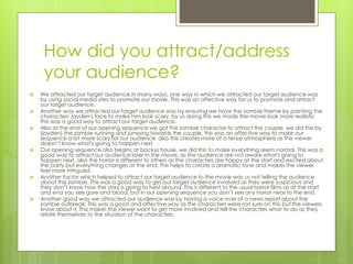 How did you attract/address
your audience?
 We attracted our target audience in many ways, one way in which we attracted our target audience was
by using social media sites to promote our movie. This was an affective way for us to promote and attract
our target audience.
 Another way we attracted our target audience was by ensuring we have the zombie theme by painting the
characters Jayden's face to make him look scary, by us doing this we made the movie look more realistic
this was a good way to attract our target audience.
 Also at the end of our opening sequence we got the zombie character to attract the couple, we did this by
(jayden) the zombie running and jumping towards the couple, this was an affective way to make our
sequence a lot more scary for our audience, also this creates more of a tense atmosphere as the viewer
doesn’t know what's going to happen next.
 Our opening sequence also begins at backys house, we did this to make everything seem normal. This was a
good way to attract our audience later in the movie, as the audience are not aware what's going to
happen next, also the horror is different to others as the characters are happy at the start and excited about
the party but everything changes at the end. This helps to create a dramatic tone and makes the viewer
feel more intrigued.
 Another factor which helped to attract our target audience to the movie was us not telling the audience
about the zombie. This was a good way to get our target audience involved as they were suspicious and
they don’t know how the story is going to twist around. This is different to the usual horror films as at the start
and end you see gore and blood, but in our opening sequence you don’t see any horror near to the end.
 Another good way we attracted our audience was by having a voice over of a news report about the
zombie outbreak. This was a good and affective way as the characters were not sure on this but the viewers
know about it. This makes the viewer want to get more involved and tell the characters what to do as they
relate themselves to the situation of the characters.
 