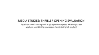 MEDIA STUDIES: THRILLER OPENING EVALUATION
Question Seven: Looking back at your preliminary task, what do you feel
you have learnt in the progression from it to the full product?
 