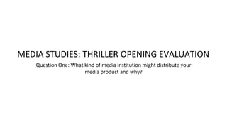 Question One: What kind of media institution might distribute your
media product and why?
MEDIA STUDIES: THRILLER OPENING EVALUATION
 